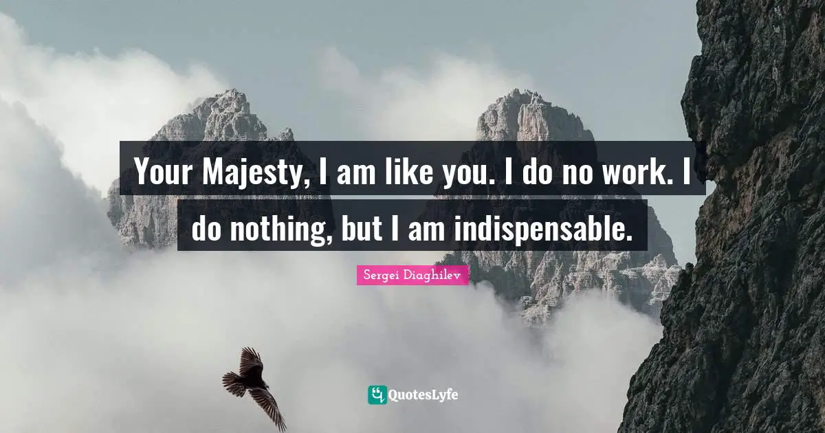 Your Majesty, I am like you. I do no work. I do nothing, but I am indispensable.