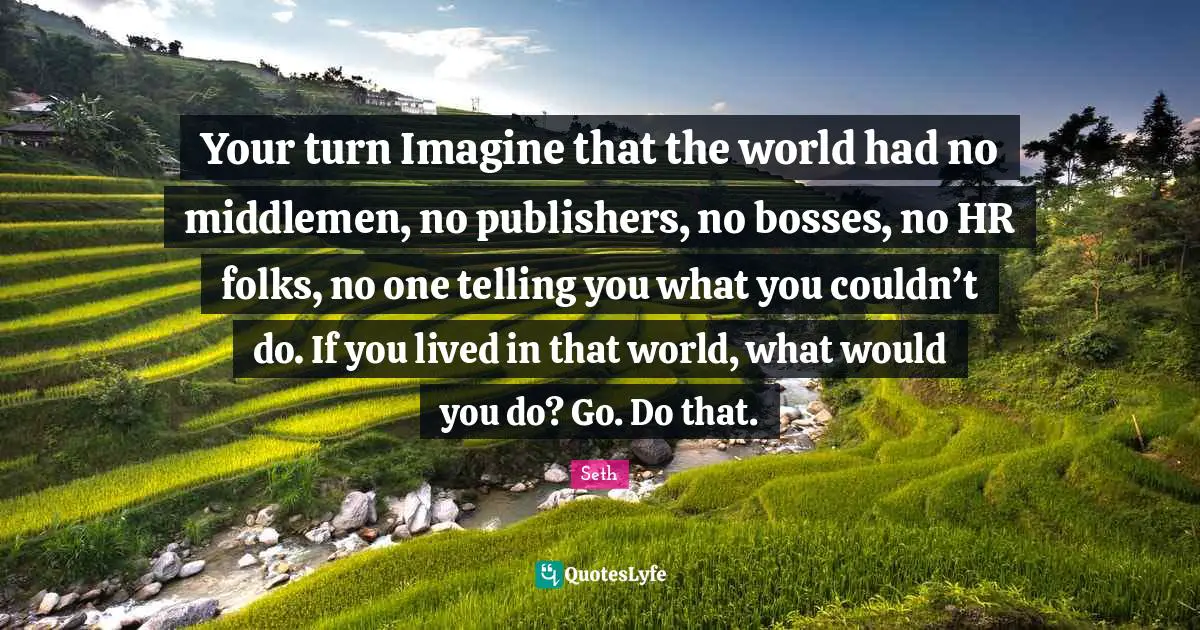 Your turn Imagine that the world had no middlemen, no publishers, no bosses, no HR folks, no one telling you what you couldn’t do. If you lived in that world, what would you do? Go. Do that.