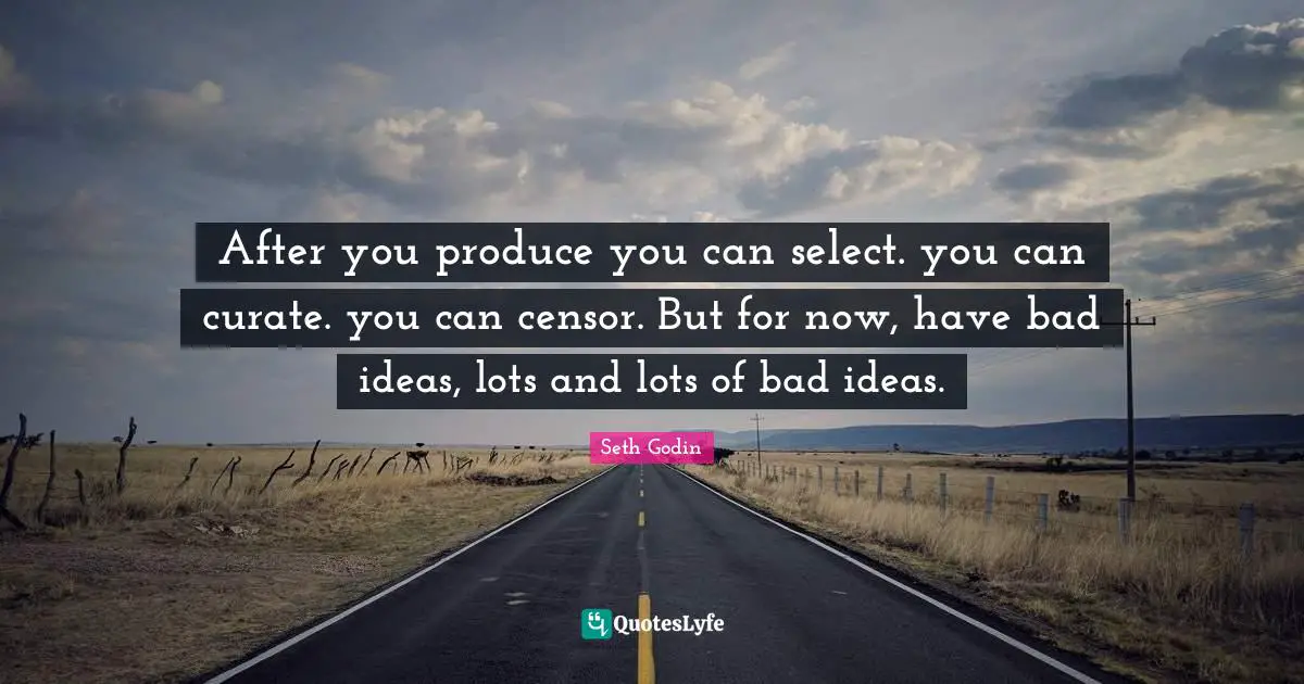 After you produce you can select. you can curate. you can censor. But for now, have bad ideas, lots and lots of bad ideas.