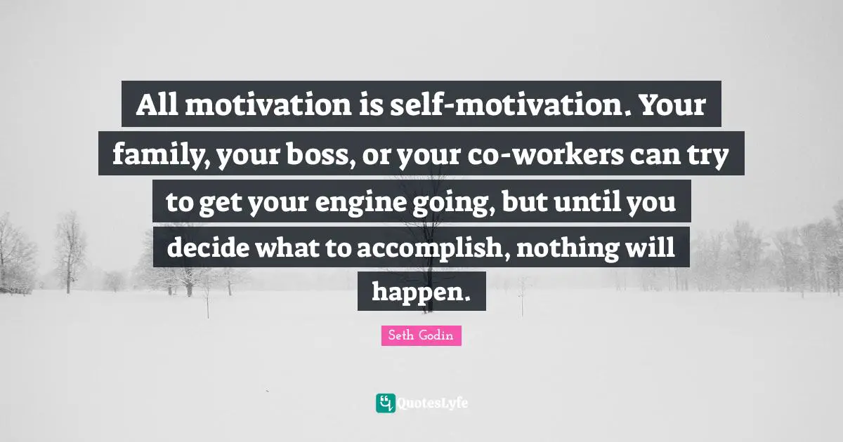 All motivation is self-motivation. Your family, your boss, or your co-workers can try to get your engine going, but until you decide what to accomplish, nothing will happen.