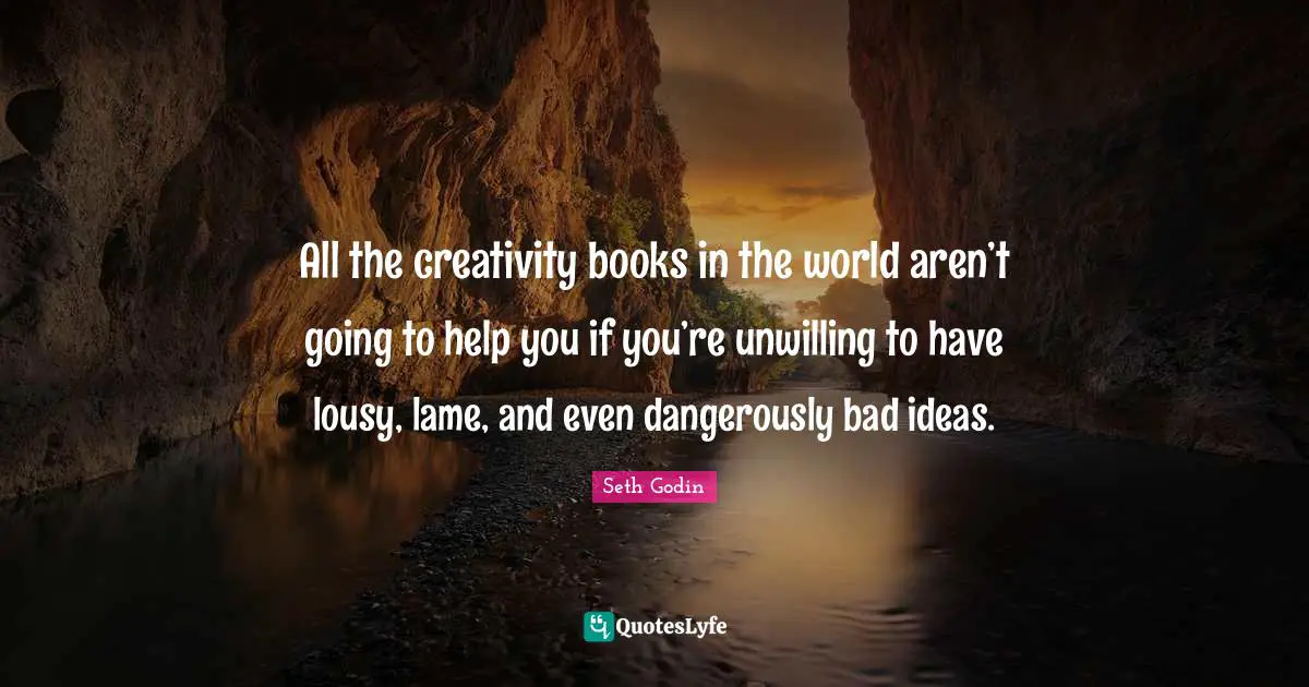 All the creativity books in the world aren’t going to help you if you’re unwilling to have lousy, lame, and even dangerously bad ideas.
