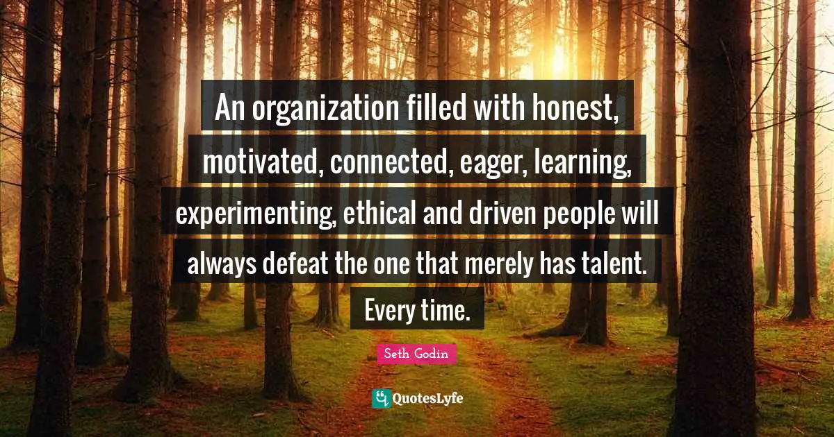 An organization filled with honest, motivated, connected, eager, learning, experimenting, ethical and driven people will always defeat the one that merely has talent. Every time.
