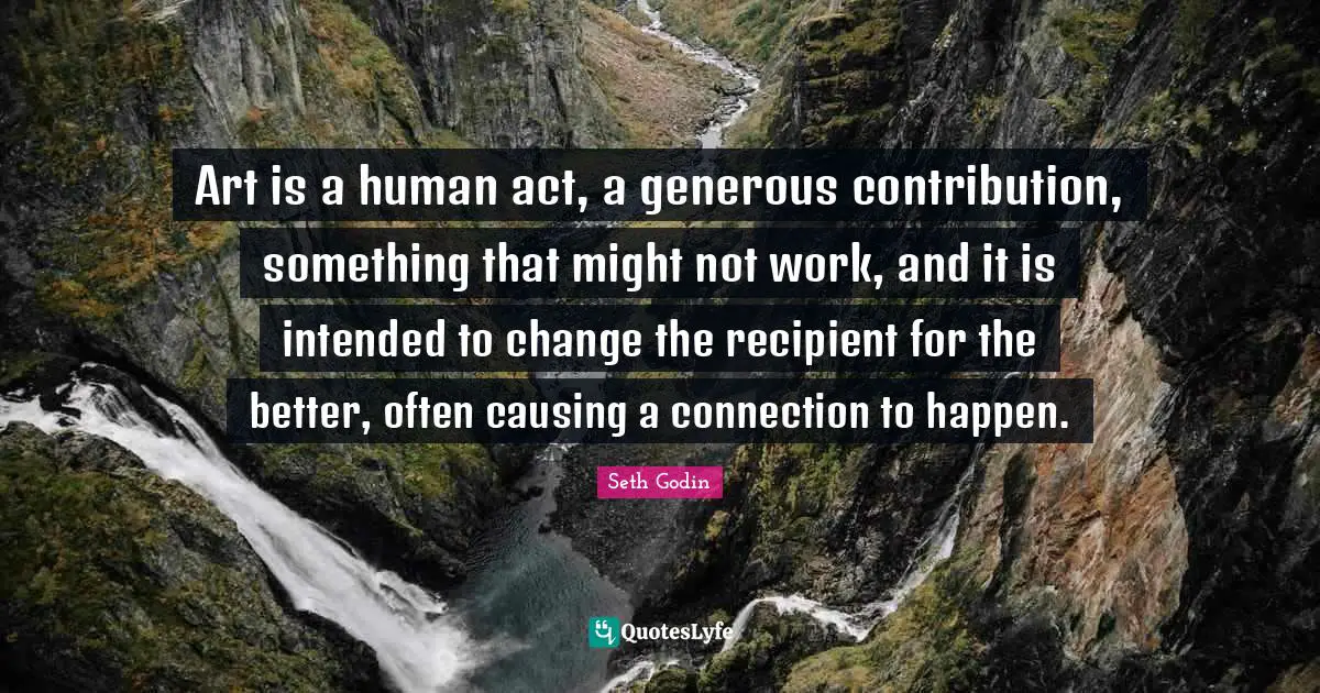 Art is a human act, a generous contribution, something that might not work, and it is intended to change the recipient for the better, often causing a connection to happen.
