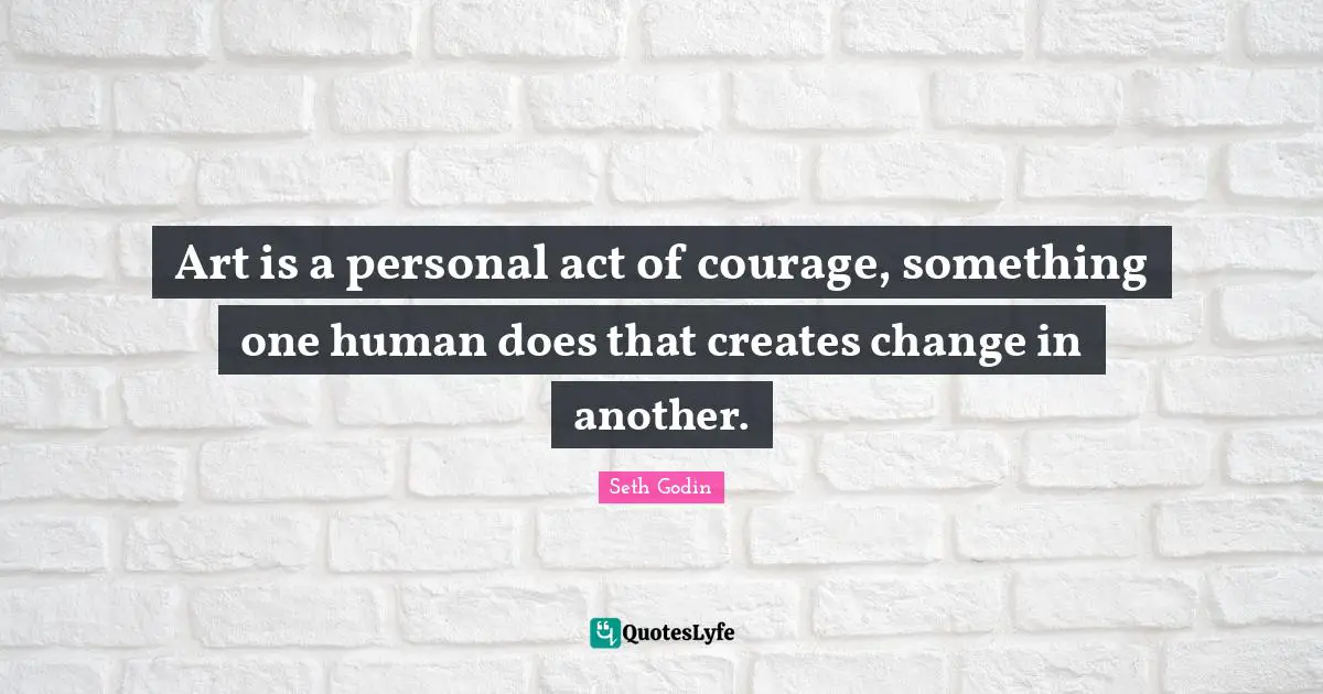 Art is a personal act of courage, something one human does that creates change in another.