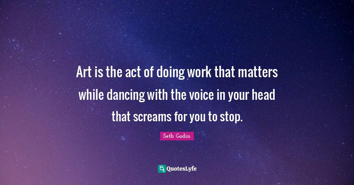 Art is the act of doing work that matters while dancing with the voice in your head that screams for you to stop.