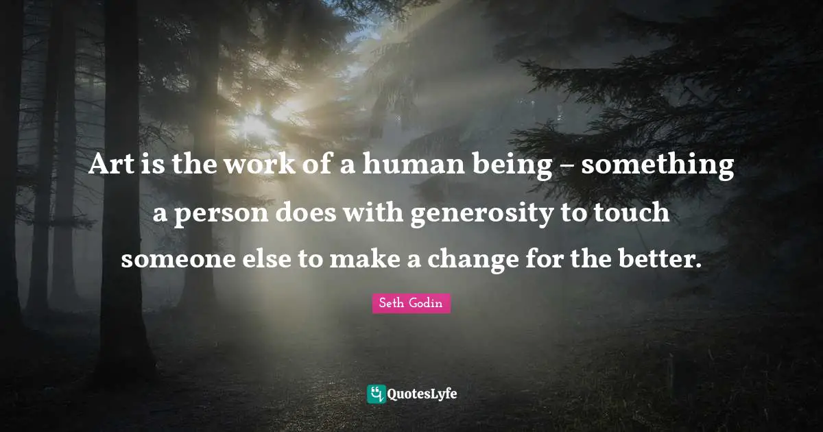Art is the work of a human being – something a person does with generosity to touch someone else to make a change for the better.