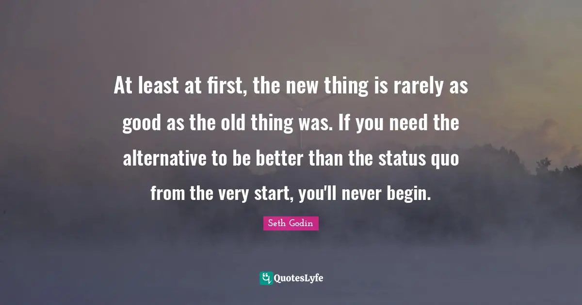 At least at first, the new thing is rarely as good as the old thing was. If you need the alternative to be better than the status quo from the very start, you'll never begin.