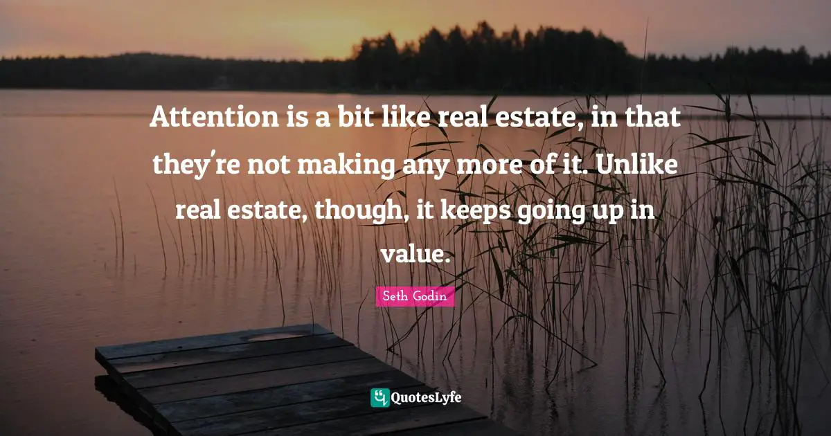 Attention is a bit like real estate, in that they're not making any more of it. Unlike real estate, though, it keeps going up in value.