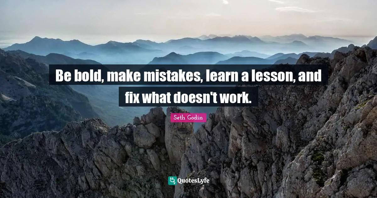 Be bold, make mistakes, learn a lesson, and fix what doesn't work.