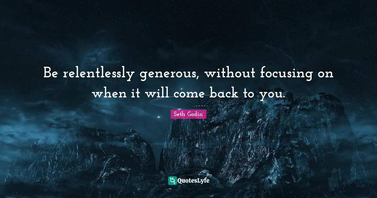 Be relentlessly generous, without focusing on when it will come back to you.