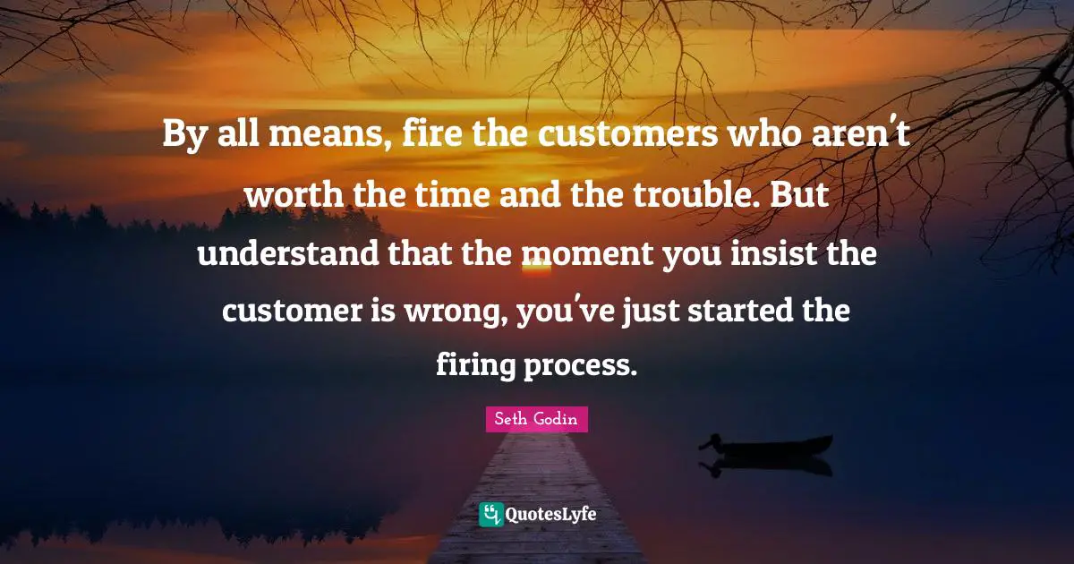 By all means, fire the customers who aren't worth the time and the trouble. But understand that the moment you insist the customer is wrong, you've just started the firing process.