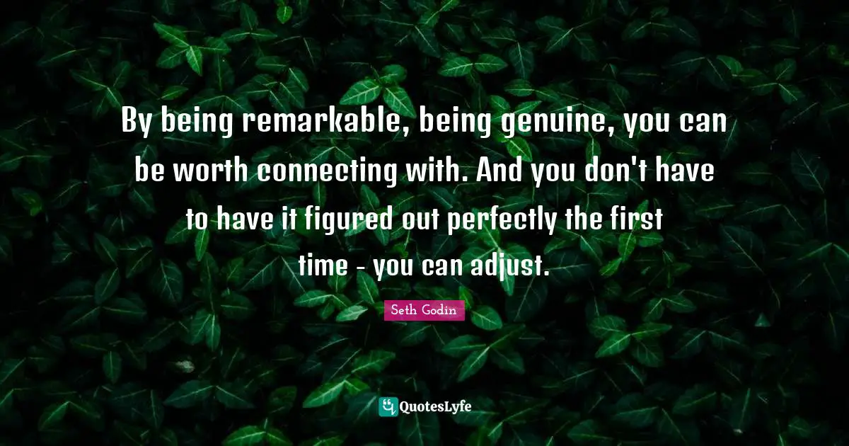 By being remarkable, being genuine, you can be worth connecting with. And you don't have to have it figured out perfectly the first time - you can adjust.