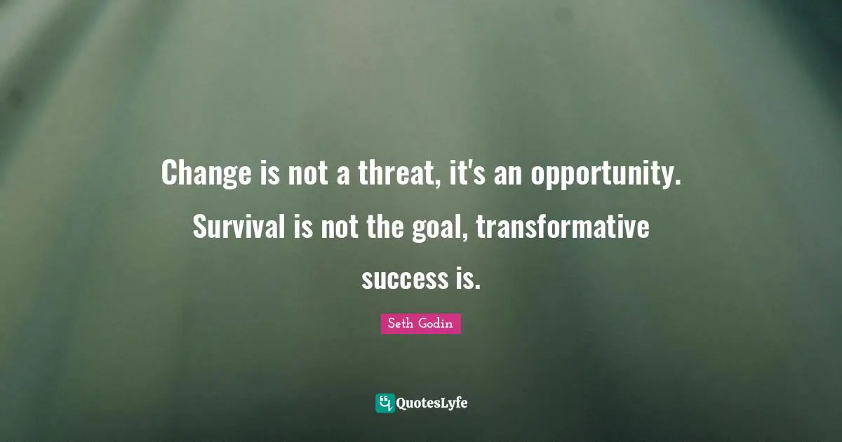 Change is not a threat, it's an opportunity. Survival is not the goal, transformative success is.