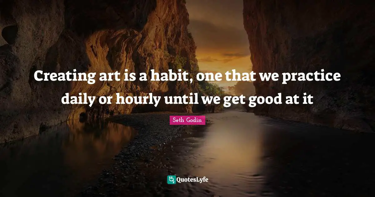 Creating art is a habit, one that we practice daily or hourly until we get good at it