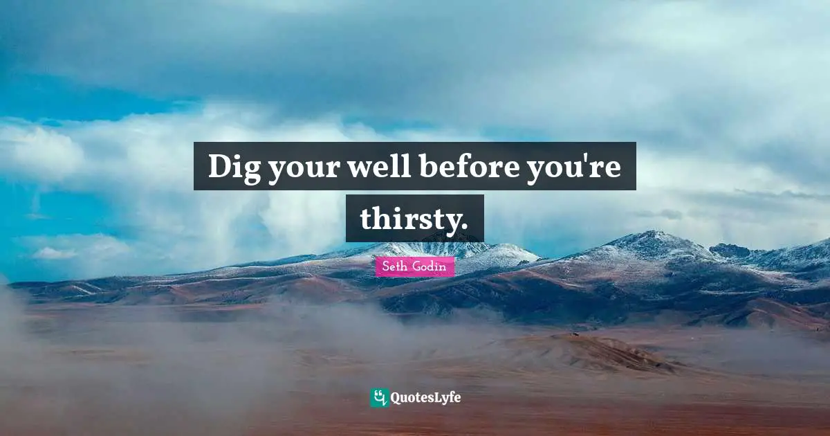 Dig your well before you're thirsty.