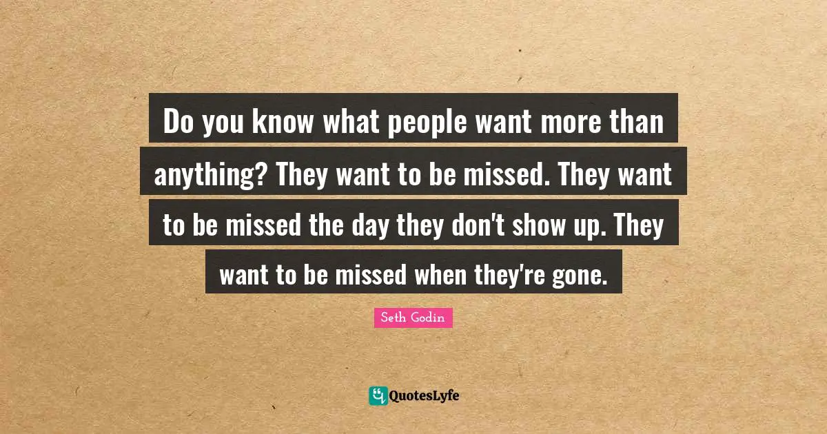 Do you know what people want more than anything? They want to be missed. They want to be missed the day they don't show up. They want to be missed when they're gone.