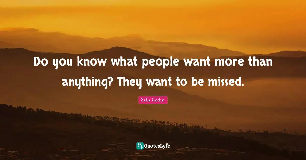 Do you know what people want more than anything? They want to be missed.