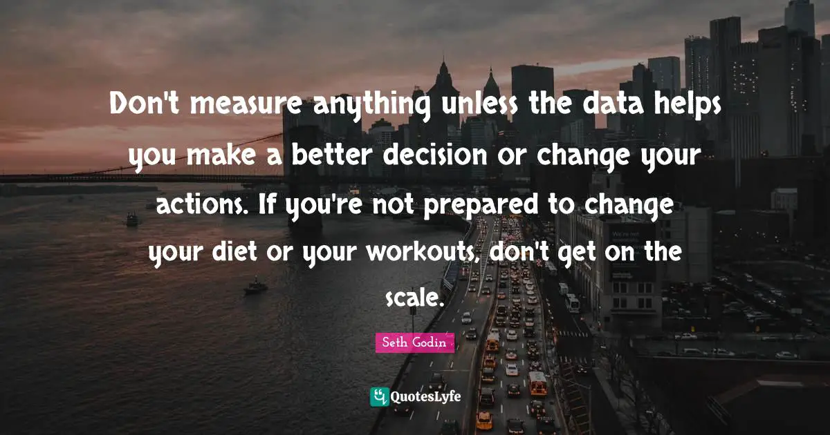 Don't measure anything unless the data helps you make a better decision or change your actions. If you're not prepared to change your diet or your workouts, don't get on the scale.