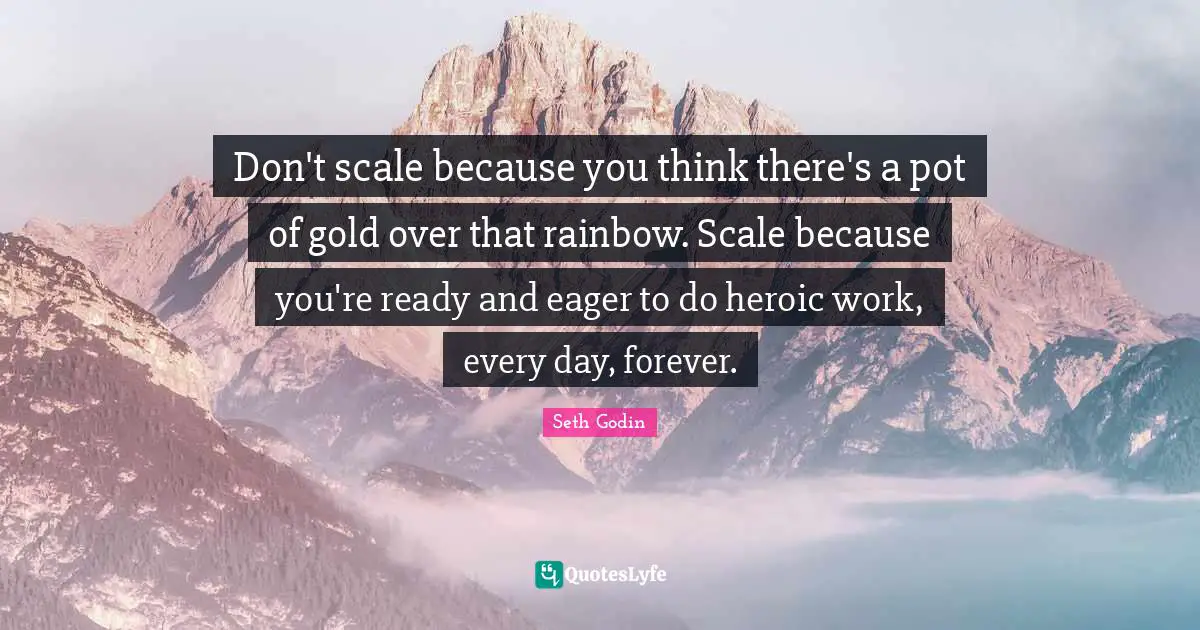 Don't scale because you think there's a pot of gold over that rainbow. Scale because you're ready and eager to do heroic work, every day, forever.