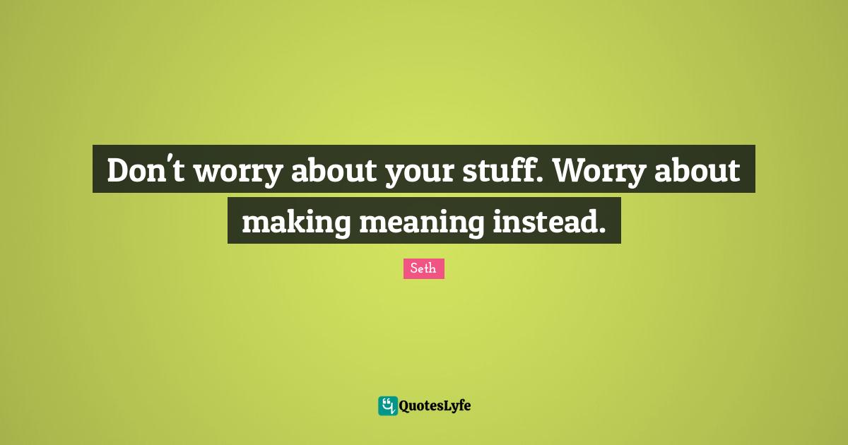 Don't worry about your stuff. Worry about making meaning instead.