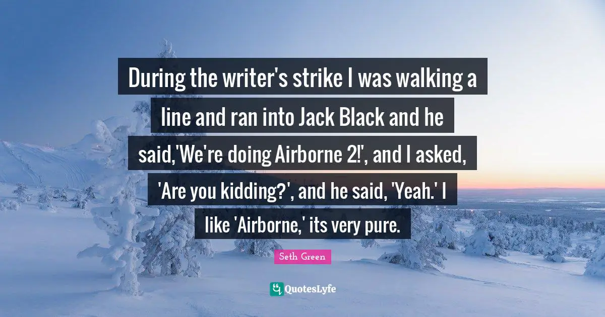 During the writer's strike I was walking a line and ran into Jack Black and he said,'We're doing Airborne 2!', and I asked, 'Are you kidding?', and he said, 'Yeah.' I like 'Airborne,' its very pure.
