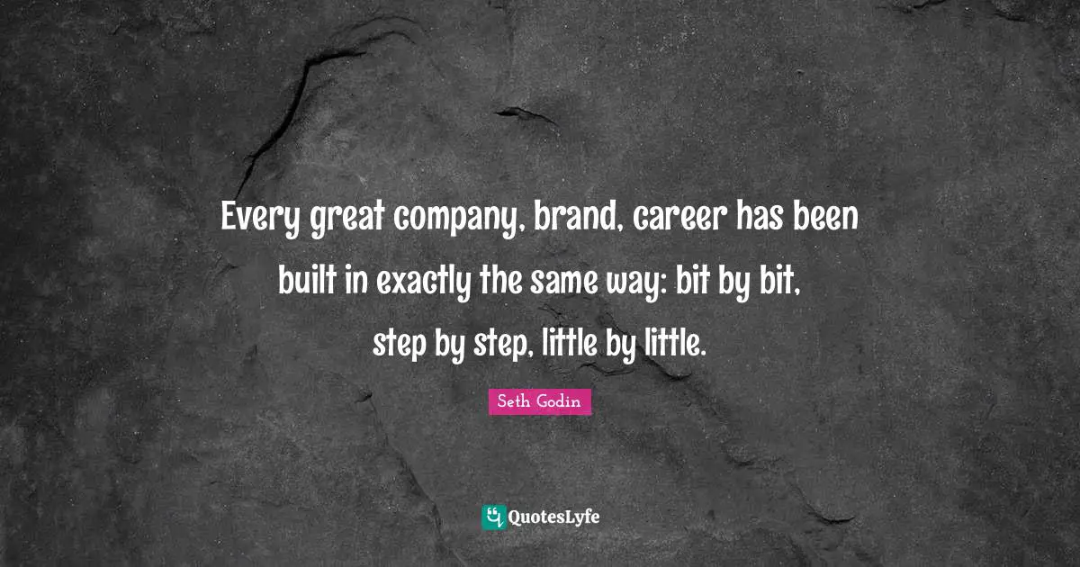 Every great company, brand, career has been built in exactly the same way: bit by bit, step by step, little by little.