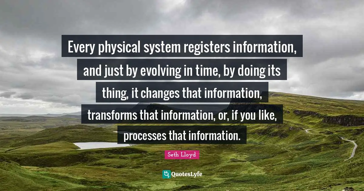 Every physical system registers information, and just by evolving in time, by doing its thing, it changes that information, transforms that information, or, if you like, processes that information.