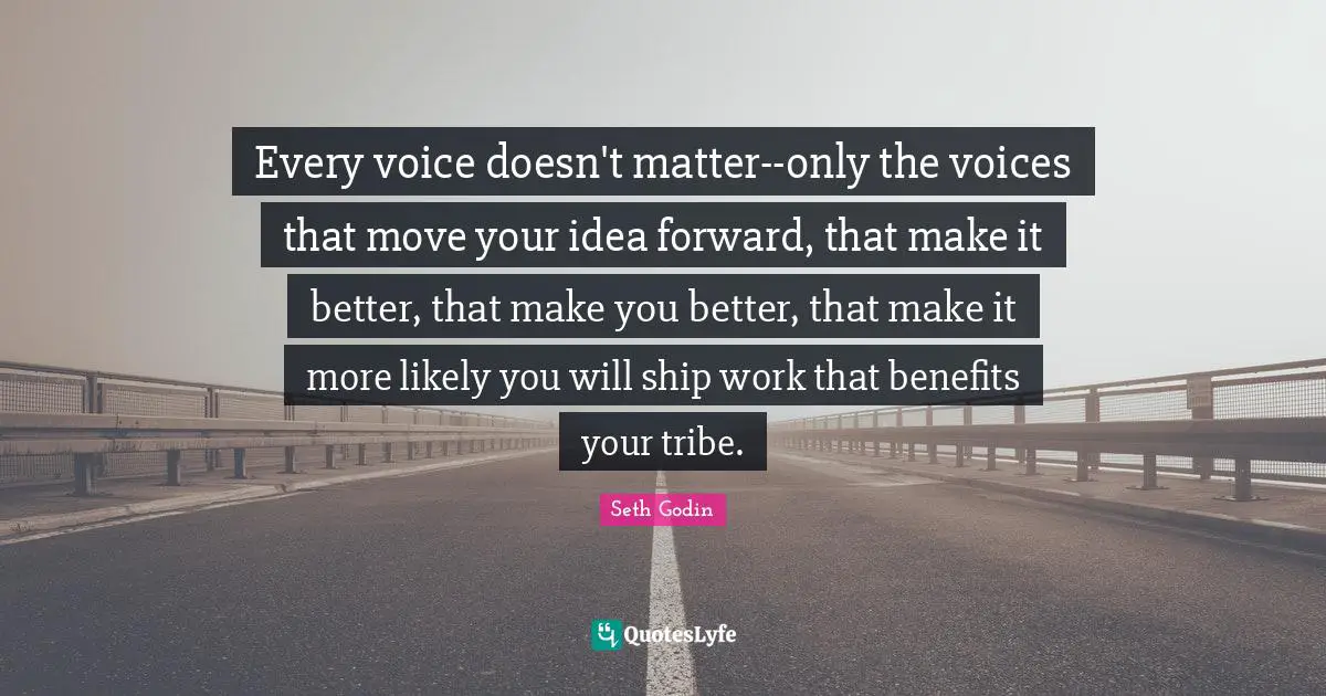 Every voice doesn't matter--only the voices that move your idea forward, that make it better, that make you better, that make it more likely you will ship work that benefits your tribe.