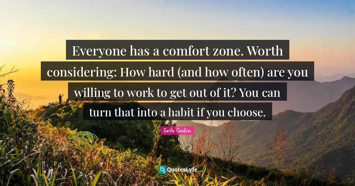 Everyone has a comfort zone. Worth considering: How hard (and how often) are you willing to work to get out of it? You can turn that into a habit if you choose.