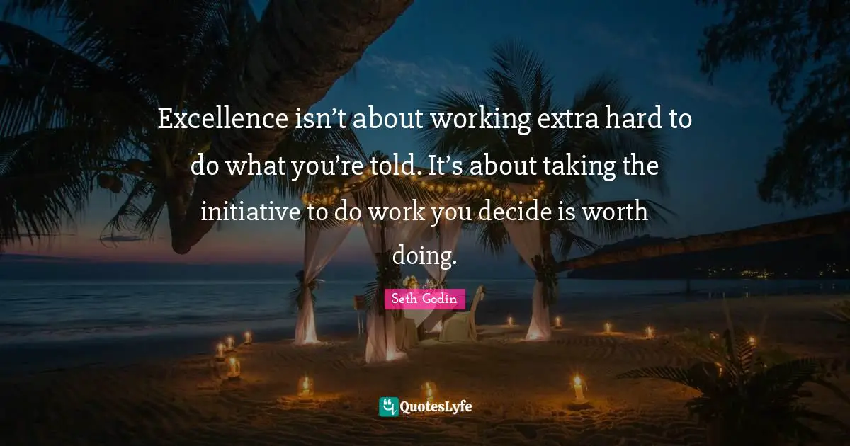 Excellence isn’t about working extra hard to do what you’re told. It’s about taking the initiative to do work you decide is worth doing.