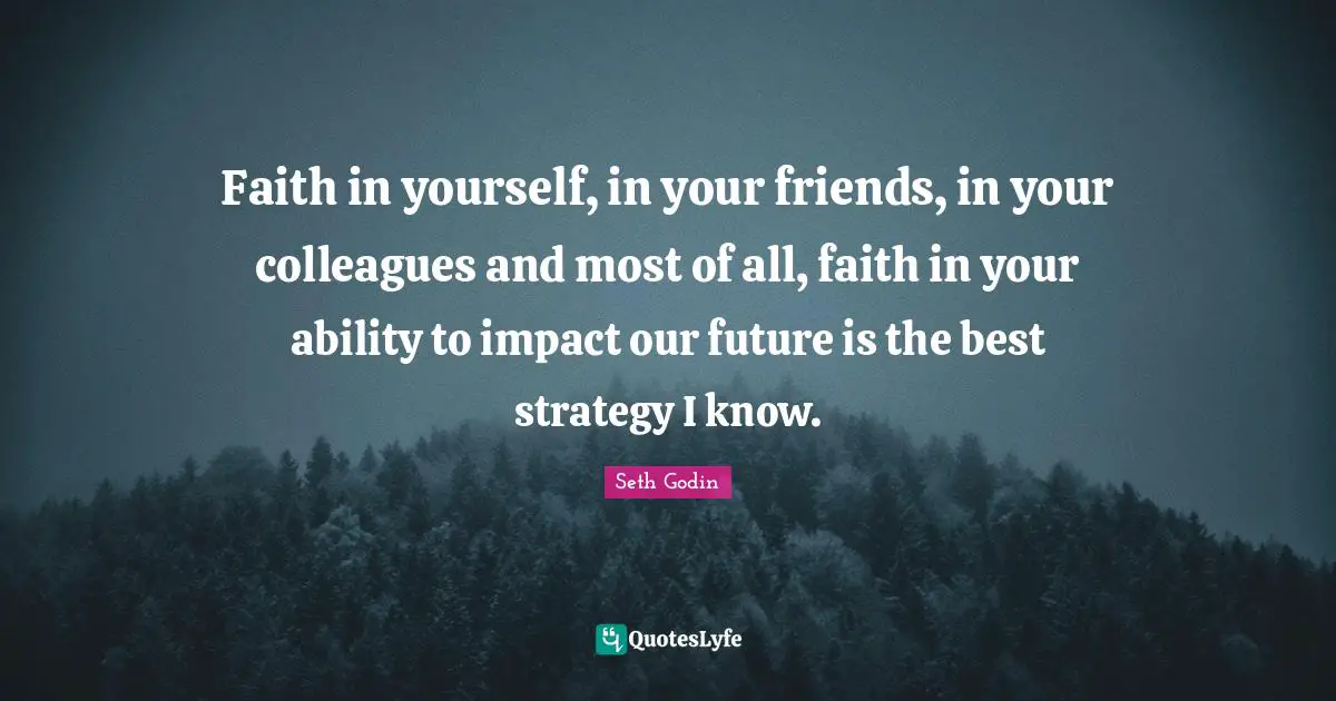 Faith in yourself, in your friends, in your colleagues and most of all, faith in your ability to impact our future is the best strategy I know.