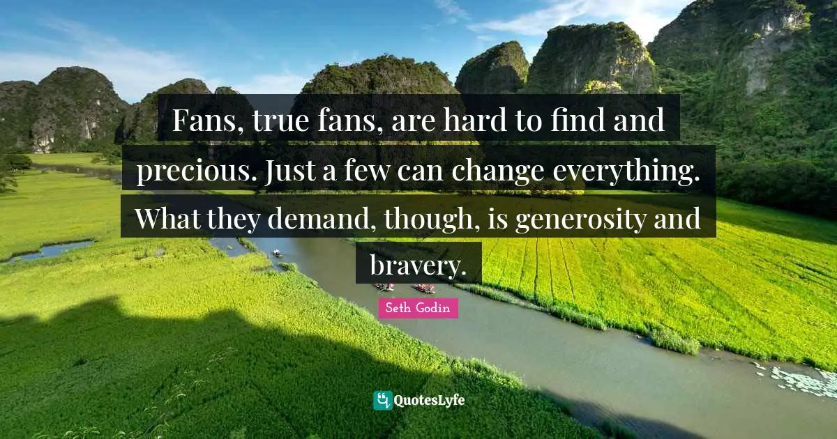 Fans, true fans, are hard to find and precious. Just a few can change everything. What they demand, though, is generosity and bravery.