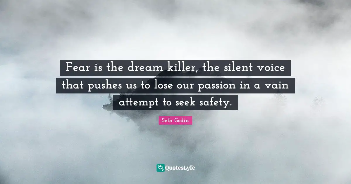 Fear is the dream killer, the silent voice that pushes us to lose our passion in a vain attempt to seek safety.
