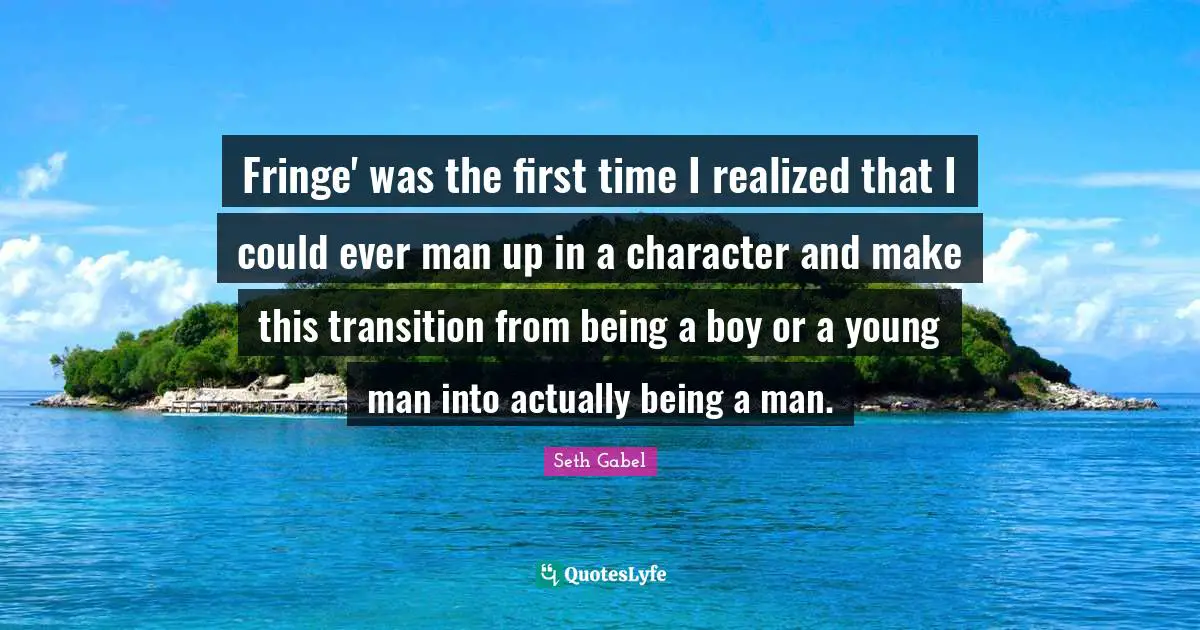 Fringe' was the first time I realized that I could ever man up in a character and make this transition from being a boy or a young man into actually being a man.