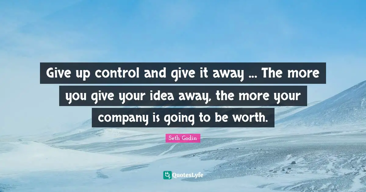 Give up control and give it away ... The more you give your idea away, the more your company is going to be worth.