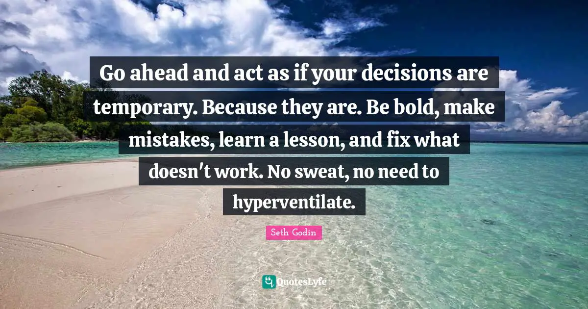 Go ahead and act as if your decisions are temporary. Because they are. Be bold, make mistakes, learn a lesson, and fix what doesn't work. No sweat, no need to hyperventilate.