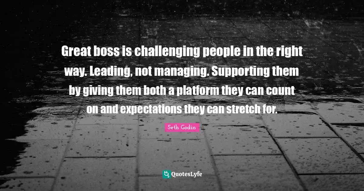 Great boss is challenging people in the right way. Leading, not managing. Supporting them by giving them both a platform they can count on and expectations they can stretch for.