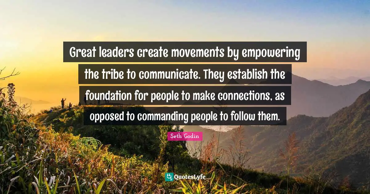 Great leaders create movements by empowering the tribe to communicate. They establish the foundation for people to make connections, as opposed to commanding people to follow them.