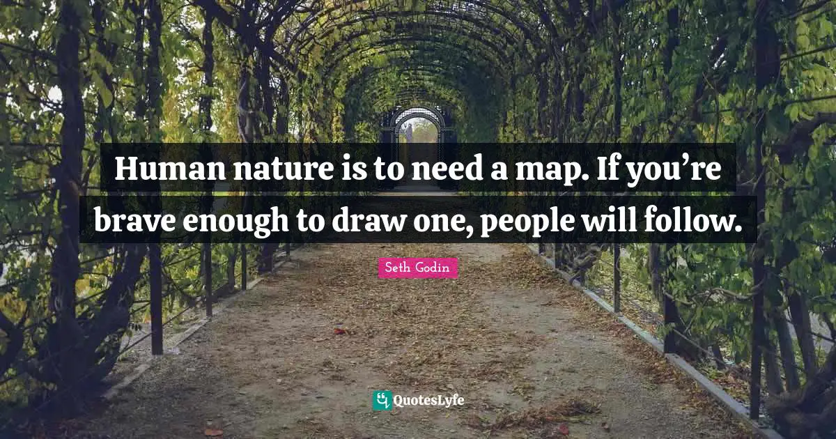 Human nature is to need a map. If you’re brave enough to draw one, people will follow.