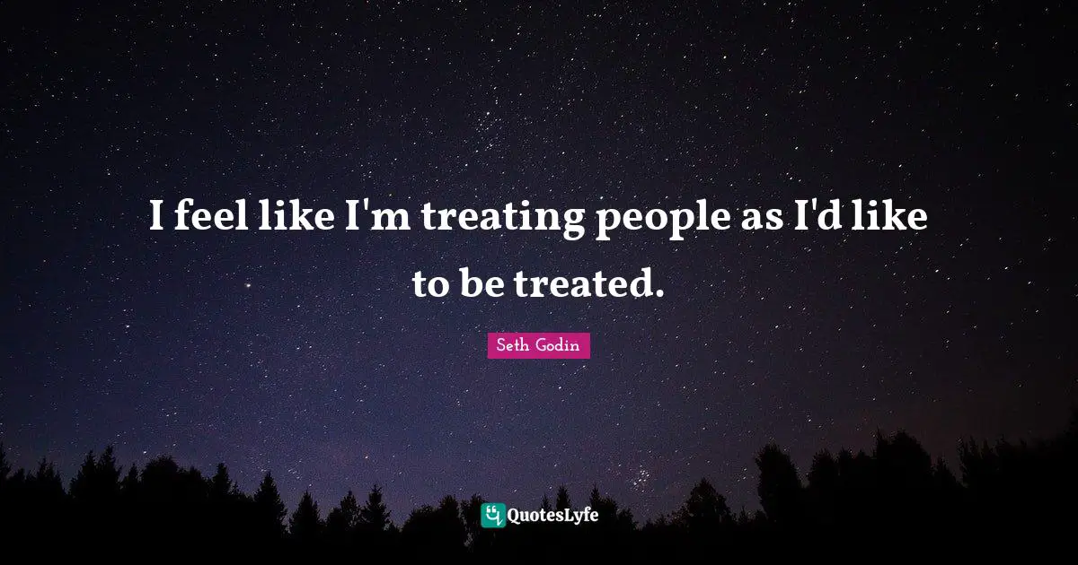 I feel like I'm treating people as I'd like to be treated.