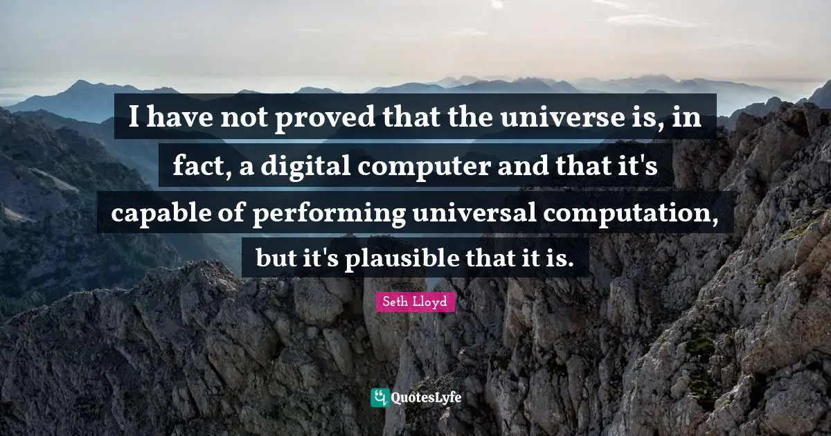 I have not proved that the universe is, in fact, a digital computer and that it's capable of performing universal computation, but it's plausible that it is.