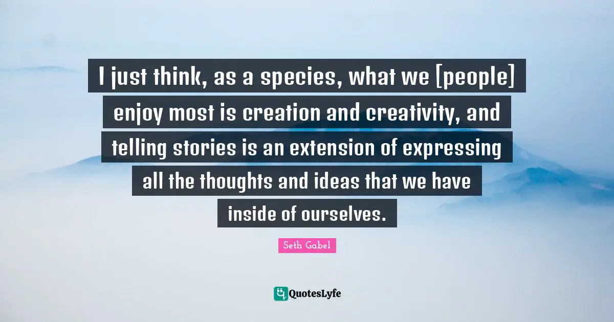 I just think, as a species, what we [people] enjoy most is creation and creativity, and telling stories is an extension of expressing all the thoughts and ideas that we have inside of ourselves.