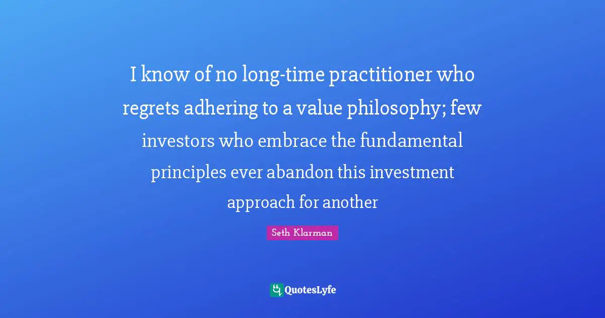 Seth Klarman Quotes: "I know of no long-time practitioner who regrets adhering to a value philosophy; few investors who embrace the fundamental principles ever abandon this investment approach for another"