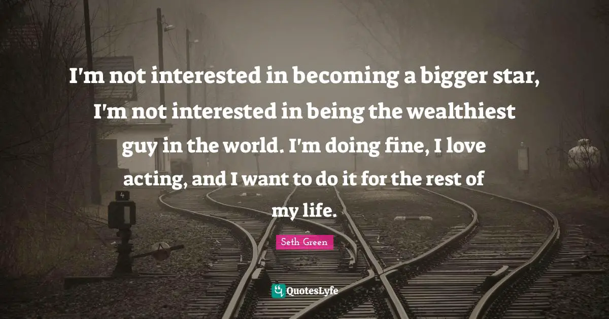 I'm not interested in becoming a bigger star, I'm not interested in being the wealthiest guy in the world. I'm doing fine, I love acting, and I want to do it for the rest of my life.