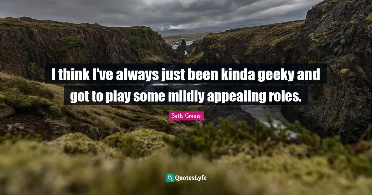 I think I've always just been kinda geeky and got to play some mildly appealing roles.