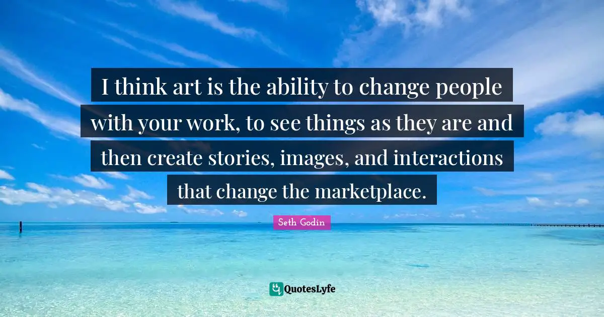 I think art is the ability to change people with your work, to see things as they are and then create stories, images, and interactions that change the marketplace.