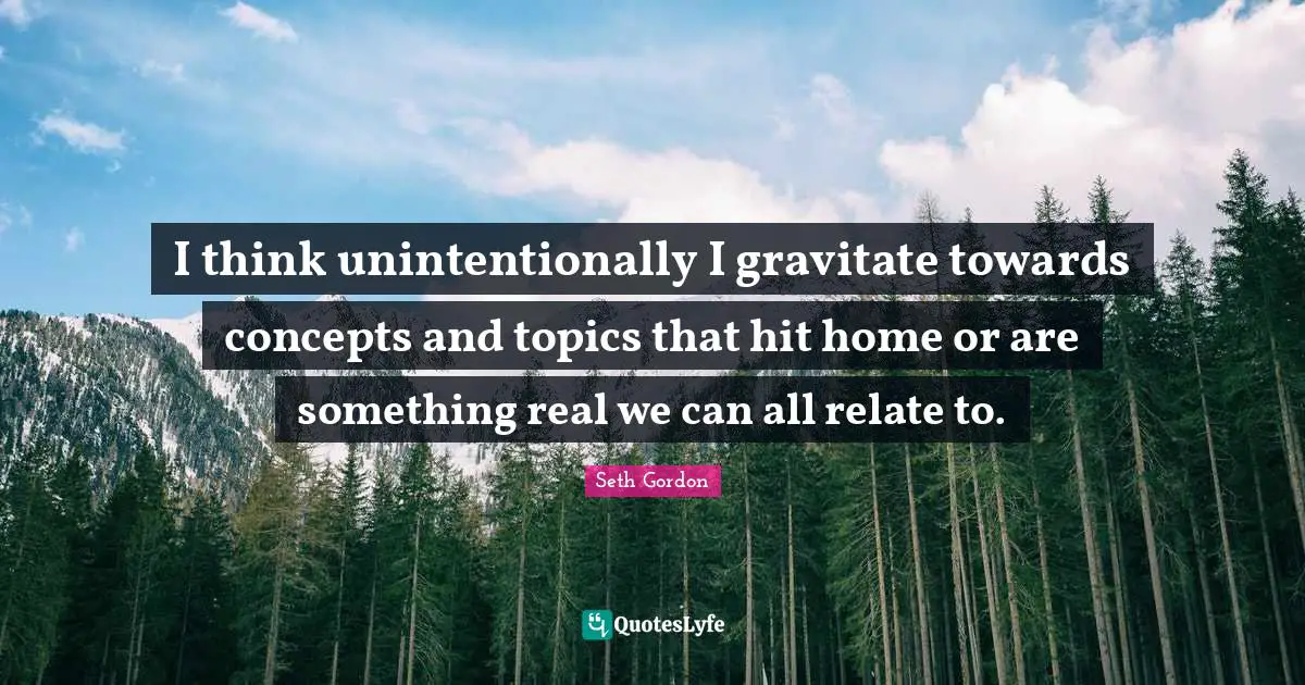 I think unintentionally I gravitate towards concepts and topics that hit home or are something real we can all relate to.