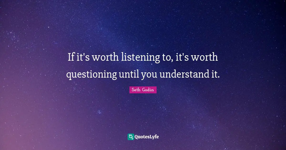 If it's worth listening to, it's worth questioning until you understand it.