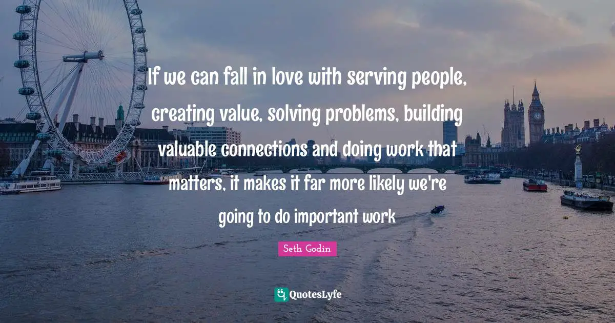 Seth Godin Quotes: If we can fall in love with serving people, creating value, solving problems, building valuable connections and doing work that matters, it makes it far more likely we're going to do important work