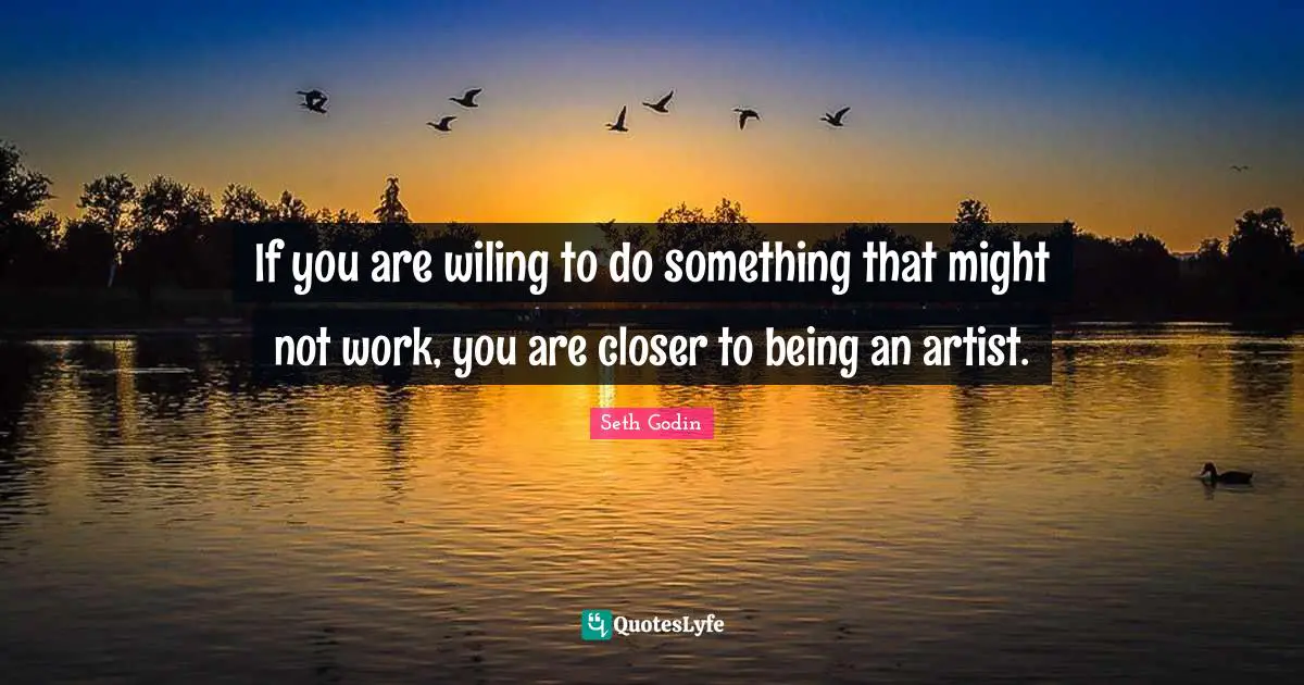 If you are wiling to do something that might not work, you are closer to being an artist.